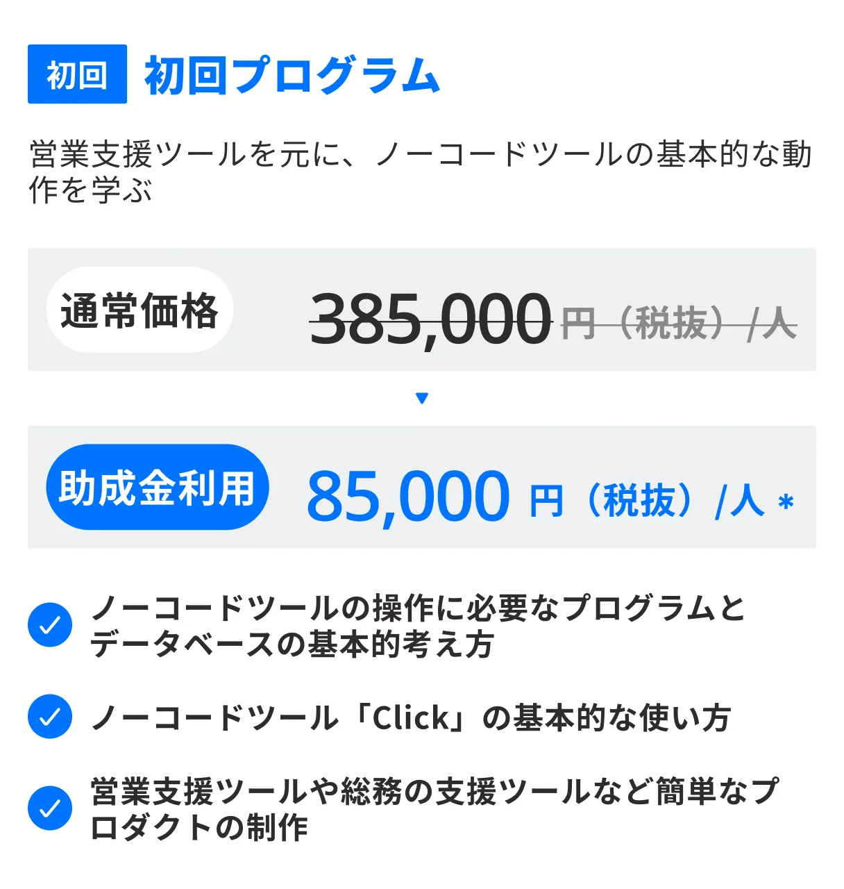 初回、初回プログラム。営業支援ツールを元に、ノーコードツールの基本的な動作を学ぶ。通常価格385,000円（税抜）/人 → 助成金利用85,000円（税抜）/人。ノーコードツールの操作に必要なプログラムとデータベースの基本的考え方、ノーコードツール「Click」の基本的な使い方、営業支援ツールや総務の支援ツールなど簡単なプロダクトの制作
